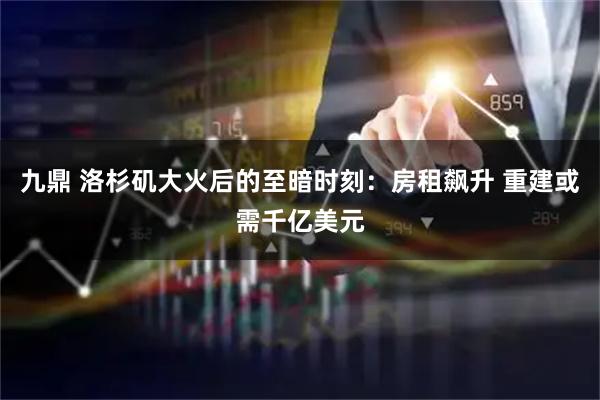 九鼎 洛杉矶大火后的至暗时刻：房租飙升 重建或需千亿美元