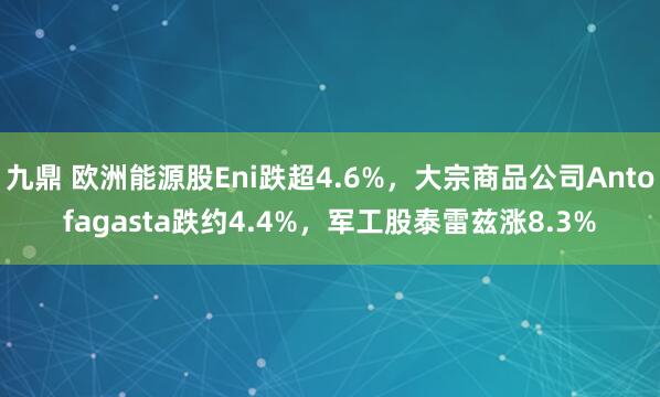 九鼎 欧洲能源股Eni跌超4.6%，大宗商品公司Antofagasta跌约4.4%，军工股泰雷兹涨8.3%