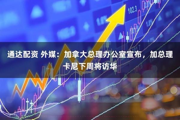 通达配资 外媒：加拿大总理办公室宣布，加总理卡尼下周将访华