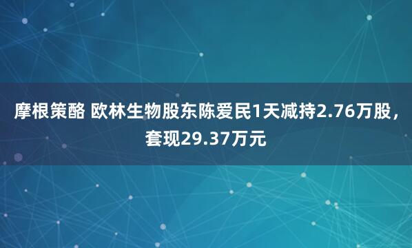 摩根策酪 欧林生物股东陈爱民1天减持2.76万股，套现29.37万元