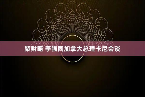 聚财略 李强同加拿大总理卡尼会谈