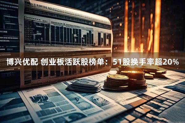 博兴优配 创业板活跃股榜单：51股换手率超20%