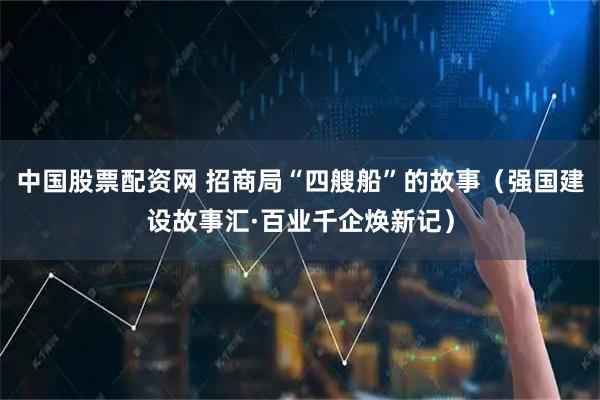 中国股票配资网 招商局“四艘船”的故事（强国建设故事汇·百业千企焕新记）