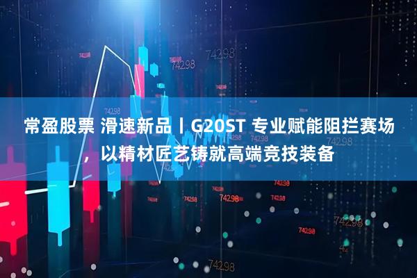 常盈股票 滑速新品丨G20ST 专业赋能阻拦赛场，以精材匠艺铸就高端竞技装备