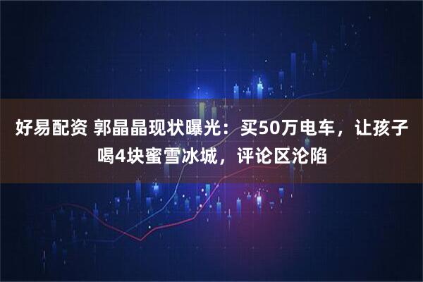 好易配资 郭晶晶现状曝光：买50万电车，让孩子喝4块蜜雪冰城，评论区沦陷