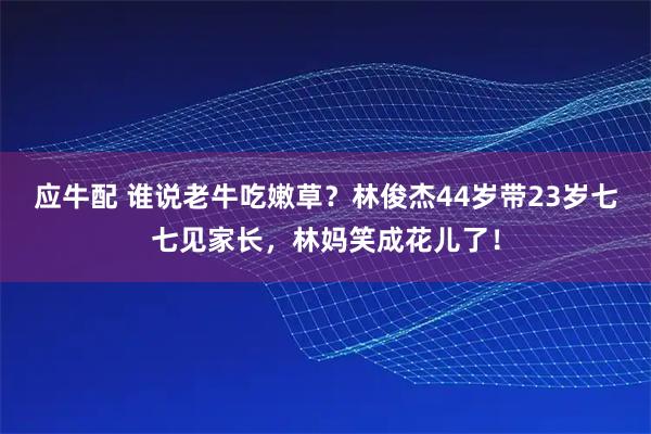 应牛配 谁说老牛吃嫩草？林俊杰44岁带23岁七七见家长，林妈笑成花儿了！