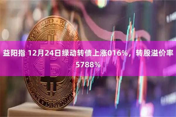 益阳指 12月24日绿动转债上涨016%，转股溢价率5788%