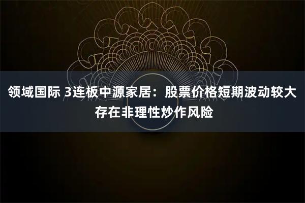 领域国际 3连板中源家居：股票价格短期波动较大 存在非理性炒作风险
