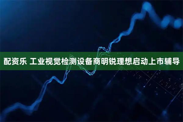 配资乐 工业视觉检测设备商明锐理想启动上市辅导