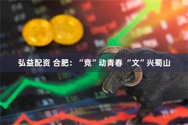 弘益配资 合肥：“竞”动青春 “文”兴蜀山