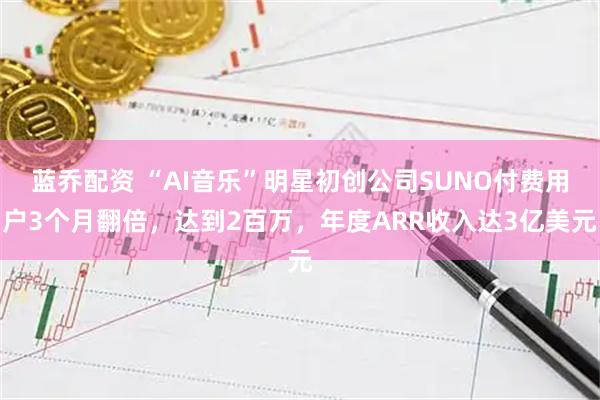 蓝乔配资 “AI音乐”明星初创公司SUNO付费用户3个月翻倍，达到2百万，年度ARR收入达3亿美元