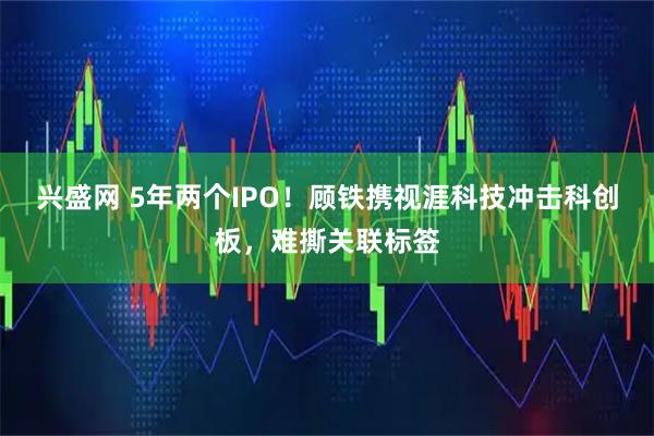 兴盛网 5年两个IPO！顾铁携视涯科技冲击科创板，难撕关联标签