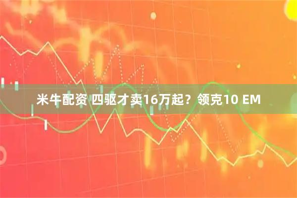 米牛配资 四驱才卖16万起？领克10 EM