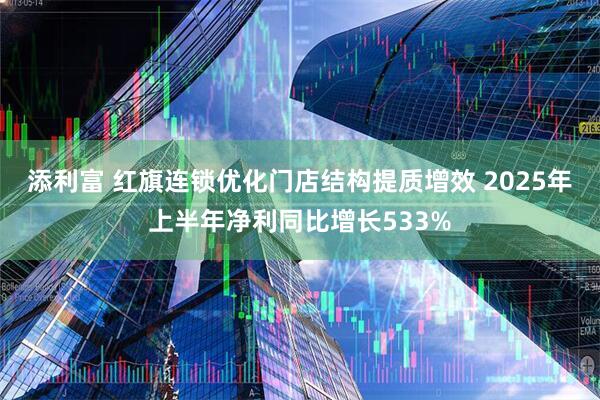 添利富 红旗连锁优化门店结构提质增效 2025年上半年净利同比增长533%