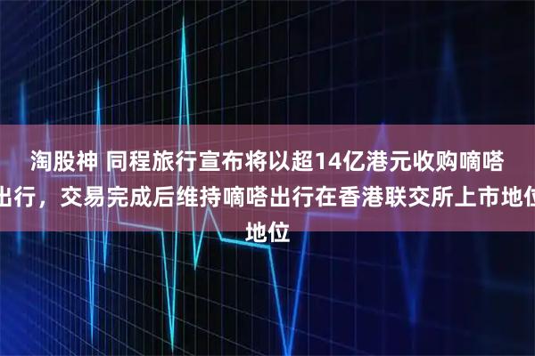 淘股神 同程旅行宣布将以超14亿港元收购嘀嗒出行，交易完成后维持嘀嗒出行在香港联交所上市地位